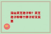 深山灵芝孢子粉？灵芝孢子粉哪个牌子好又实惠