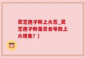 灵芝孢子粉上火否_灵芝孢子粉是否会导致上火现象？)