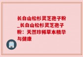 长白山松杉灵芝孢子粉_长白山松杉灵芝孢子粉：天然珍稀草本精华与健康