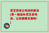 灵芝煲老公鸡汤的做法(煮一锅滋补灵芝老鸡汤，让你健康又美味！)