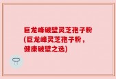 巨龙峰破壁灵芝孢子粉(巨龙峰灵芝孢子粉，健康破壁之选)