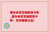 原木赤灵芝破壁孢子粉_原木赤灵芝破壁孢子粉：天然健康之选)