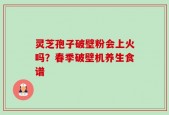 灵芝孢子破壁粉会上火吗？春季破壁机养生食谱