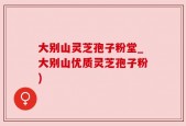 大别山灵芝孢子粉堂_大别山优质灵芝孢子粉)