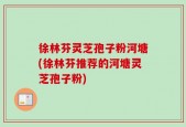 徐林芬灵芝孢子粉河塘(徐林芬推荐的河塘灵芝孢子粉)