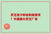 灵芝孢子粉收购商黄页？中国最大灵芝厂家