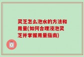 灵芝怎么泡水的方法和用量(如何合理浸泡灵芝并掌握用量指南)