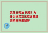 灵芝三萜油 抗癌？为什么说灵芝三萜含量越高抗癌效果越好