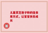 儿童灵芝孢子粉的佳食用方式，让宝宝快乐成长