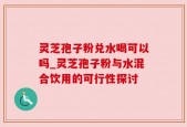 灵芝孢子粉兑水喝可以吗_灵芝孢子粉与水混合饮用的可行性探讨