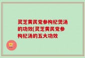 灵芝黄芪党参枸杞煲汤的功效(灵芝黄芪党参枸杞汤的五大功效