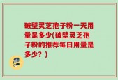 破壁灵芝孢子粉一天用量是多少(破壁灵芝孢子粉的推荐每日用量是多少？)
