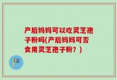 产后妈妈可以吃灵芝孢子粉吗(产后妈妈可否食用灵芝孢子粉？)