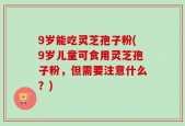 9岁能吃灵芝孢子粉(9岁儿童可食用灵芝孢子粉，但需要注意什么？)