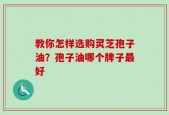 教你怎样选购灵芝孢子油？孢子油哪个牌子最好