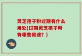 灵芝孢子粉过期有什么用处(过期灵芝孢子粉有哪些用途？)