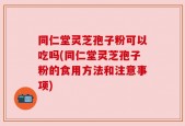 同仁堂灵芝孢子粉可以吃吗(同仁堂灵芝孢子粉的食用方法和注意事项)