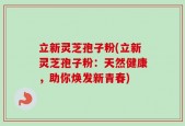 立新灵芝孢子粉(立新灵芝孢子粉：天然健康，助你焕发新青春)
