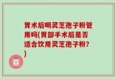 胃术后喝灵芝孢子粉管用吗(胃部手术后是否适合饮用灵芝孢子粉？)