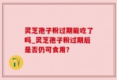 灵芝孢子粉过期能吃了吗_灵芝孢子粉过期后是否仍可食用？
