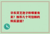 华农灵芝孢子粉哪里有卖？推荐几个可信赖的购买渠道？