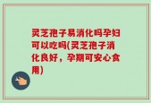 灵芝孢子易消化吗孕妇可以吃吗(灵芝孢子消化良好，孕期可安心食用)