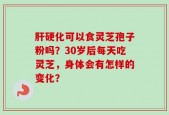 肝硬化可以食灵芝孢子粉吗？30岁后每天吃灵芝，身体会有怎样的变化？