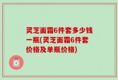 灵芝面霜6件套多少钱一瓶(灵芝面霜6件套价格及单瓶价格)