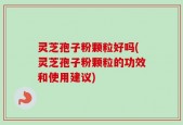 灵芝孢子粉颗粒好吗(灵芝孢子粉颗粒的功效和使用建议)