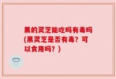 黑的灵芝能吃吗有毒吗(黑灵芝是否有毒？可以食用吗？)
