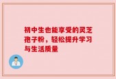 初中生也能享受的灵芝孢子粉，轻松提升学习与生活质量