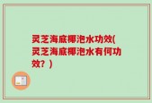 灵芝海底椰泡水功效(灵芝海底椰泡水有何功效？)