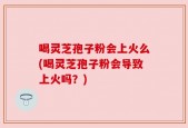 喝灵芝孢子粉会上火么(喝灵芝孢子粉会导致上火吗？)