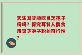 天生耳背能吃灵芝孢子粉吗？探究耳背人群食用灵芝孢子粉的可行性？