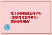 吃了海参能灵芝孢子粉(海参与灵芝孢子粉：强效养生组合)