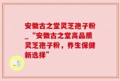安徽古之堂灵芝孢子粉_“安徽古之堂高品质灵芝孢子粉，养生保健新选择”