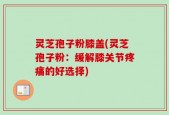 灵芝孢子粉膝盖(灵芝孢子粉：缓解膝关节疼痛的好选择)