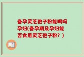 备孕灵芝孢子粉能喝吗孕妇(备孕期及孕妇能否食用灵芝孢子粉？)