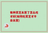 有种灵芝太苦了怎么吃才好(如何吃灵芝才不会太苦)