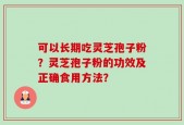 可以长期吃灵芝孢子粉？灵芝孢子粉的功效及正确食用方法？