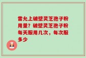 雷允上破壁灵芝孢子粉用量？破壁灵芝孢子粉每天服用几次，每次服多少