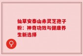 仙草安泰山赤灵芝孢子粉：神奇功效与健康养生新选择