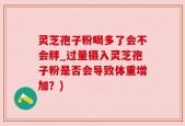 灵芝孢子粉喝多了会不会胖_过量摄入灵芝孢子粉是否会导致体重增加？)