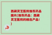 西藏灵芝医院推荐药品图片(推荐药品：西藏灵芝医院的精选产品！)