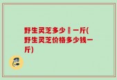 野生灵芝多少銭一斤(野生灵芝价格多少钱一斤)