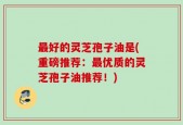 最好的灵芝孢子油是(重磅推荐：最优质的灵芝孢子油推荐！)