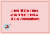 三七粉 灵芝孢子粉的功效(神奇的三七粉与灵芝孢子粉的健康益处)