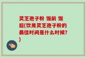 灵芝孢子粉 饭前 饭后(饮用灵芝孢子粉的最佳时间是什么时候？)