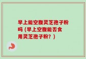 早上能空腹灵芝孢子粉吗 (早上空腹能否食用灵芝孢子粉？)