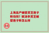 上海出产破壁灵芝孢子粉功效？赋汤亭灵芝破壁孢子粉怎么样